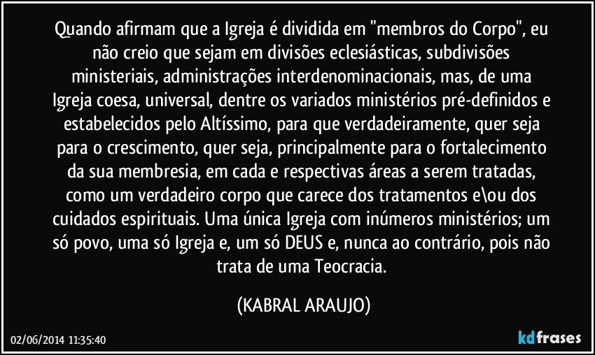 Quando afirmam que a Igreja é dividida em "membros do Corpo", eu não creio que sejam em divisões eclesiásticas, subdivisões ministeriais, administrações  interdenominacionais, mas, de uma Igreja coesa, universal, dentre os variados ministérios pré-definidos e estabelecidos pelo Altíssimo, para que verdadeiramente, quer seja para o crescimento, quer seja, principalmente para o fortalecimento da sua membresia, em cada e respectivas áreas a serem tratadas, como um verdadeiro corpo que carece dos tratamentos e\ou dos cuidados espirituais. Uma única Igreja com inúmeros ministérios; um só povo, uma só Igreja e, um só DEUS e, nunca ao contrário, pois não trata de uma Teocracia. (KABRAL ARAUJO)