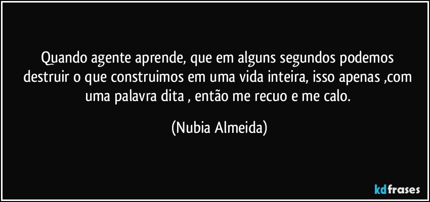 Quando agente aprende, que em  alguns segundos podemos  destruir o que construimos  em uma vida inteira, isso  apenas ,com uma palavra dita , então me recuo e me calo. (Nubia Almeida)