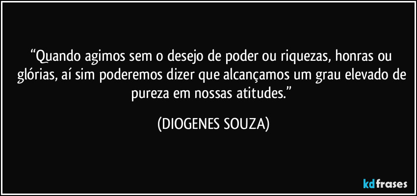 “Quando agimos sem o desejo de poder ou riquezas, honras ou glórias, aí sim poderemos dizer que alcançamos um grau elevado de pureza em nossas atitudes.” (DIOGENES SOUZA)