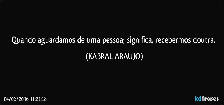 Quando aguardamos de uma pessoa; significa, recebermos doutra. (KABRAL ARAUJO)