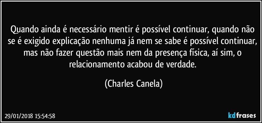 Quando ainda é necessário mentir é possível continuar, quando não se é exigido explicação nenhuma já nem se sabe é possível continuar, mas não fazer questão mais nem da presença física, aí sim, o relacionamento acabou de verdade. (Charles Canela)