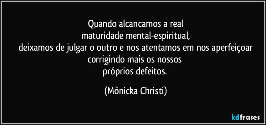 Quando alcancamos a real
maturidade mental-espiritual,
 deixamos de julgar o outro e nos  atentamos em nos aperfeiçoar 
corrigindo mais os nossos 
próprios defeitos. (Mônicka Christi)