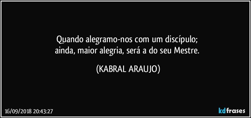 Quando alegramo-nos com um discípulo; 
ainda, maior alegria, será a do seu Mestre. (KABRAL ARAUJO)