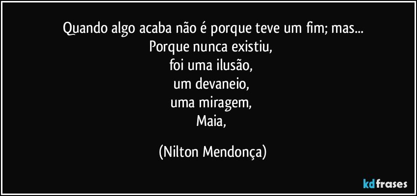 Quando algo acaba não é porque teve um fim; mas...
Porque nunca existiu, 
foi uma ilusão, 
um devaneio, 
uma miragem, 
Maia, (Nilton Mendonça)