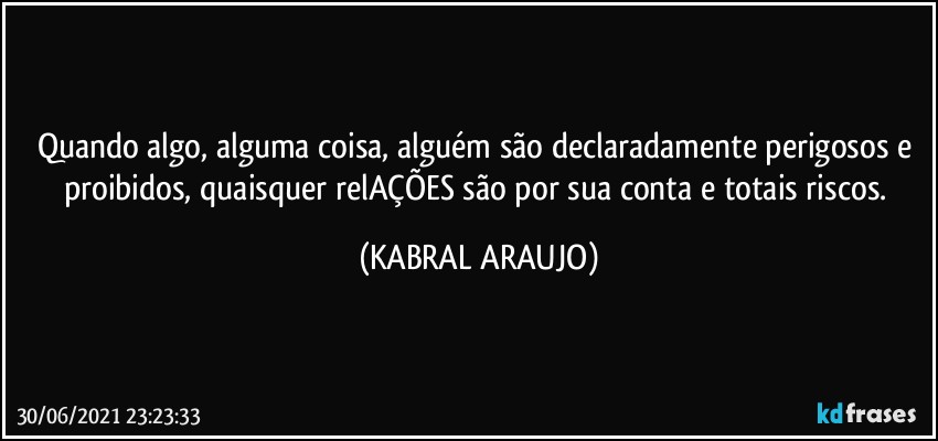 Quando algo, alguma coisa, alguém são declaradamente perigosos e proibidos, quaisquer relAÇÕES são por sua conta e totais riscos. (KABRAL ARAUJO)