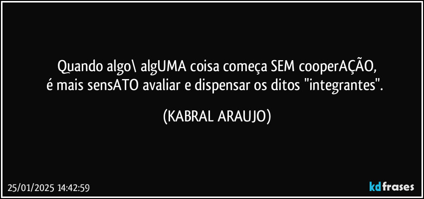 Quando algo\ algUMA coisa começa SEM cooperAÇÃO,
é  mais sensATO avaliar e dispensar os ditos "integrantes". (KABRAL ARAUJO)