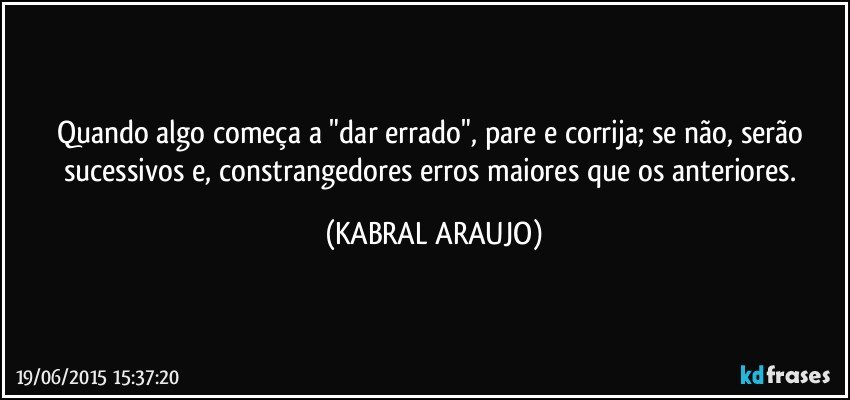 Quando algo começa a "dar errado", pare e corrija; se não, serão sucessivos e, constrangedores erros maiores que os anteriores. (KABRAL ARAUJO)