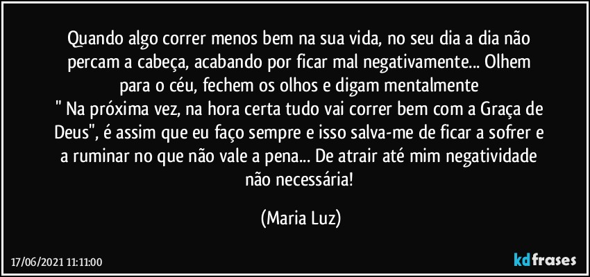 Quando algo correr menos bem na sua vida, no seu dia a dia não percam a cabeça, acabando por ficar mal negativamente... Olhem para o céu, fechem os olhos e digam mentalmente 
" Na próxima vez, na hora certa tudo vai correr bem com a Graça de Deus", é assim que eu faço sempre e isso salva-me de ficar a sofrer e a ruminar no que não vale a pena... De atrair até mim negatividade não necessária! (Maria Luz)