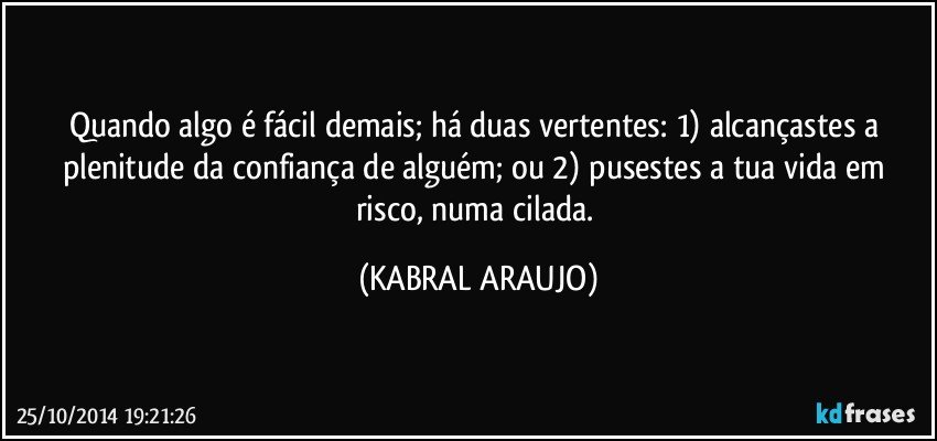 Quando algo é fácil demais; há duas vertentes: 1) alcançastes a plenitude da confiança de alguém; ou 2) pusestes a tua vida em risco, numa cilada. (KABRAL ARAUJO)