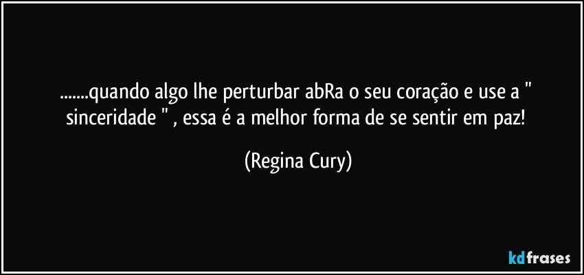 ...quando algo lhe perturbar abRa o seu coração e use a " sinceridade " , essa é a melhor forma de se sentir em paz! (Regina Cury)