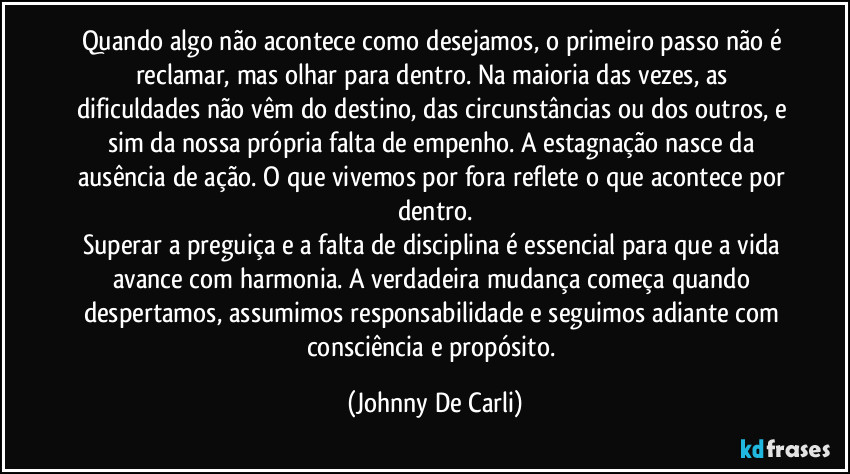 Quando algo não acontece como desejamos, o primeiro passo não é reclamar, mas olhar para dentro. Na maioria das vezes, as dificuldades não vêm do destino, das circunstâncias ou dos outros, e sim da nossa própria falta de empenho. A estagnação nasce da ausência de ação. O que vivemos por fora reflete o que acontece por dentro.
Superar a preguiça e a falta de disciplina é essencial para que a vida avance com harmonia. A verdadeira mudança começa quando despertamos, assumimos responsabilidade e seguimos adiante com consciência e propósito. (Johnny De Carli)
