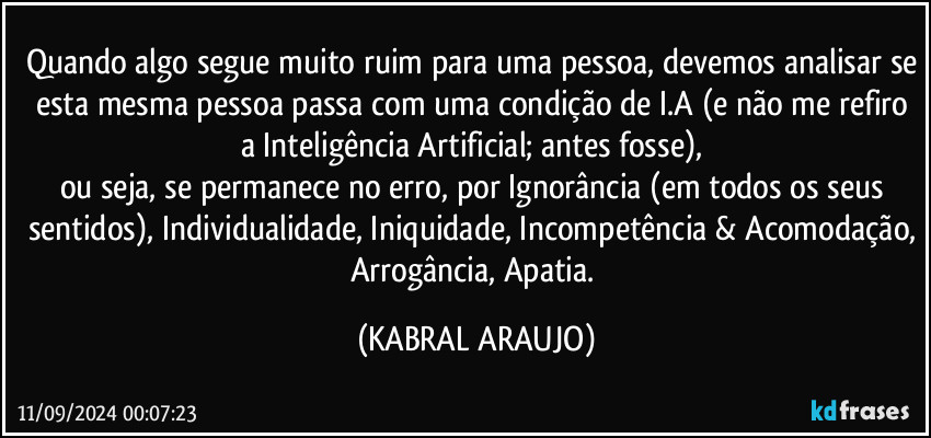 Quando algo segue muito ruim para uma pessoa, devemos analisar se esta mesma pessoa passa com uma condição de I.A (e não me refiro a Inteligência Artificial; antes fosse), 
ou seja, se permanece no erro, por Ignorância (em todos os seus sentidos), Individualidade, Iniquidade, Incompetência & Acomodação, Arrogância, Apatia. (KABRAL ARAUJO)