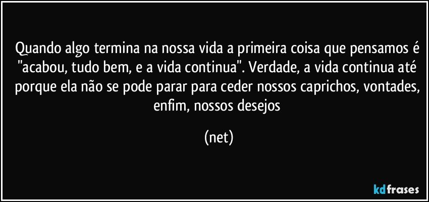 Quando algo termina na nossa vida a primeira coisa que pensamos é "acabou, tudo bem, e a vida continua". Verdade, a vida continua até porque ela não se pode parar para ceder nossos caprichos, vontades, enfim, nossos desejos (net)