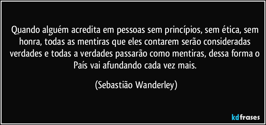 Quando alguém acredita em pessoas sem princípios, sem ética, sem honra, todas as mentiras que eles contarem serão consideradas verdades e todas a verdades passarão como mentiras, dessa forma o País vai afundando cada vez mais. (Sebastião Wanderley)