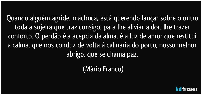 Quando alguém agride, machuca, está querendo lançar sobre o outro toda a sujeira que traz consigo, para lhe aliviar a dor, lhe trazer conforto. O perdão é a acepcia da alma, é a luz de amor que restitui a calma, que nos conduz de volta à calmaria do porto, nosso melhor abrigo, que se chama paz. (Mário Franco)