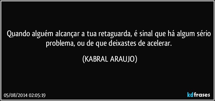 Quando alguém alcançar a tua retaguarda, é sinal que há algum sério problema, ou de que deixastes de acelerar. (KABRAL ARAUJO)