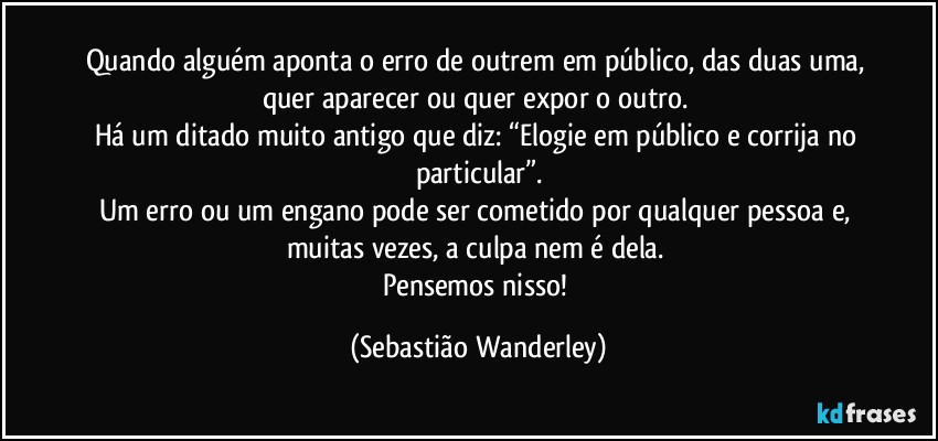 Quando alguém aponta o erro de outrem em público, das duas uma, quer aparecer ou quer expor o outro. 
Há um ditado muito antigo que diz: “Elogie em público e corrija no particular”.
Um erro ou um engano pode ser cometido por qualquer pessoa e, muitas vezes, a culpa nem é dela. 
Pensemos nisso! (Sebastião Wanderley)