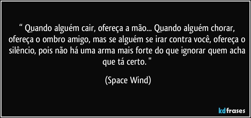 “ Quando alguém cair, ofereça a mão... Quando alguém chorar, ofereça o ombro amigo, mas se alguém se irar contra você, ofereça o silêncio, pois não há uma arma mais forte do que ignorar quem acha que tá certo. " (Space Wind)