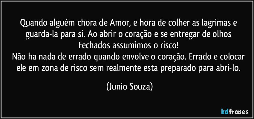 Quando alguém  chora de Amor, e hora de colher as lagrimas e guarda-la para  si. Ao abrir o coração e se entregar de olhos Fechados assumimos o risco! 
Não ha nada de errado quando envolve o coração. Errado e colocar ele em zona de risco sem realmente esta preparado para abri-lo. (Junio Souza)