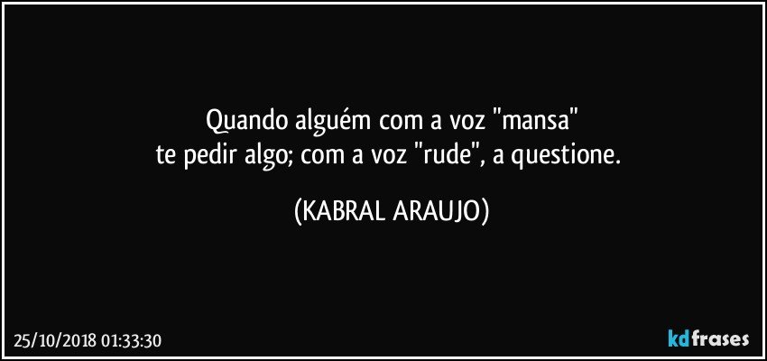 Quando alguém com a voz "mansa"
te pedir algo; com a voz "rude", a questione. (KABRAL ARAUJO)