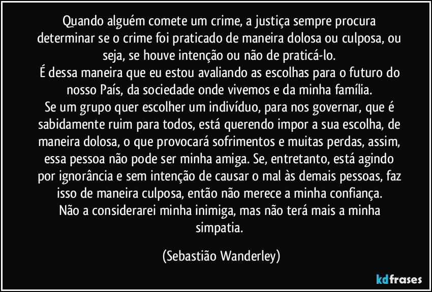 Quando alguém comete um crime, a justiça sempre procura determinar se o crime foi praticado de maneira dolosa ou culposa, ou seja, se houve intenção ou não de praticá-lo. 
É dessa maneira que eu estou avaliando as escolhas para o futuro do nosso País, da sociedade onde vivemos e da minha família. 
Se um grupo quer escolher um indivíduo, para nos governar, que é sabidamente ruim para todos, está querendo impor a sua escolha, de maneira dolosa, o que provocará sofrimentos e muitas perdas, assim, essa pessoa não pode ser minha amiga. Se, entretanto, está agindo por ignorância e sem intenção de causar o mal às demais pessoas, faz isso de maneira culposa, então não merece a minha confiança. 
Não a considerarei minha inimiga, mas não terá mais a minha simpatia. (Sebastião Wanderley)