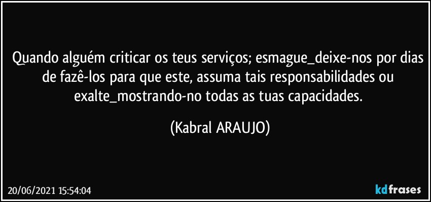 Quando alguém criticar os teus serviços; esmague_deixe-nos por dias de fazê-los para que este, assuma tais responsabilidades ou exalte_mostrando-no todas as tuas capacidades. (KABRAL ARAUJO)