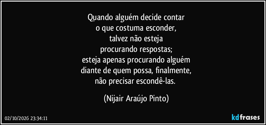 Quando alguém decide contar
o que costuma esconder,
talvez não esteja
procurando respostas;
esteja apenas procurando alguém
diante de quem possa, finalmente,
não precisar escondê-las. (Nijair Araújo Pinto)