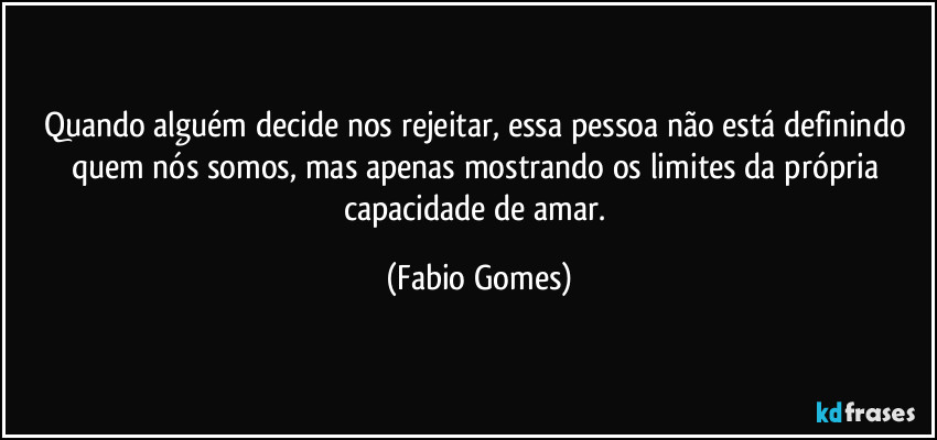 Quando alguém decide nos rejeitar, essa pessoa não está definindo quem nós somos, mas apenas mostrando os limites da própria capacidade de amar. (Fabio Gomes)