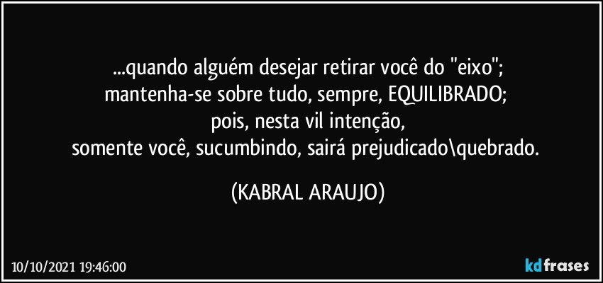 ...quando alguém desejar retirar você do "eixo";
mantenha-se sobre tudo, sempre, EQUILIBRADO; 
pois, nesta vil intenção,
somente você, sucumbindo, sairá prejudicado\quebrado. (KABRAL ARAUJO)