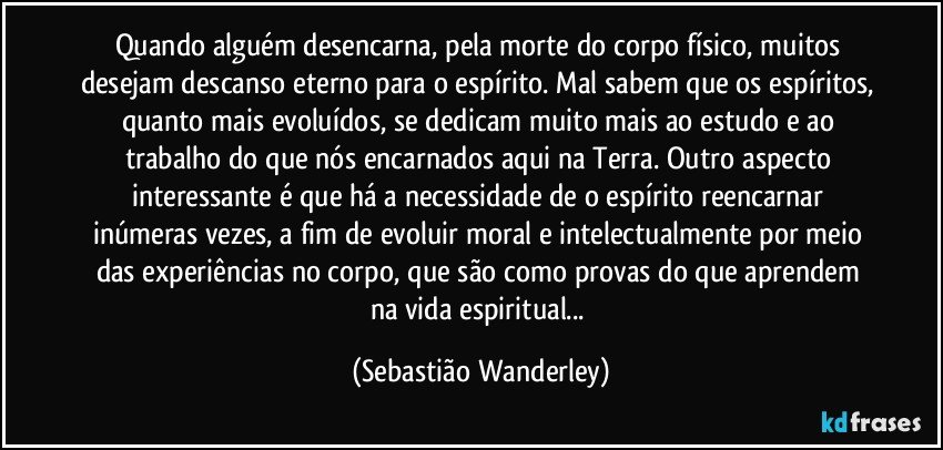 Quando alguém desencarna, pela morte do corpo físico, muitos desejam descanso eterno para o espírito. Mal sabem que os espíritos, quanto mais evoluídos, se dedicam muito mais ao estudo e ao trabalho do que nós encarnados aqui na Terra. Outro aspecto interessante é que há a necessidade de o espírito reencarnar inúmeras vezes, a fim de evoluir moral e intelectualmente por meio das experiências no corpo, que são como provas do que aprendem na vida espiritual... (Sebastião Wanderley)