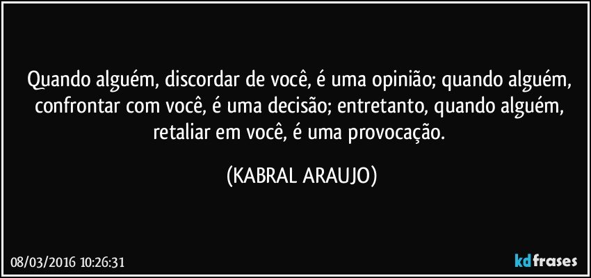 Quando alguém, discordar de você, é uma opinião;  quando alguém,  confrontar com você, é uma decisão;  entretanto, quando alguém, retaliar em você, é uma provocação. (KABRAL ARAUJO)