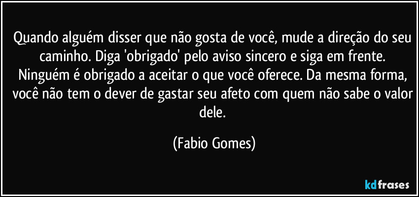 Quando alguém disser que não gosta de você, mude a direção do seu caminho. Diga 'obrigado' pelo aviso sincero e siga em frente. Ninguém é obrigado a aceitar o que você oferece. Da mesma forma, você não tem o dever de gastar seu afeto com quem não sabe o valor dele. (Fabio Gomes)