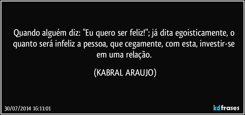 Quando alguém diz: "Eu quero ser feliz!"; já dita egoisticamente, o quanto será infeliz a pessoa, que cegamente, com esta, investir-se em uma relação. (KABRAL ARAUJO)