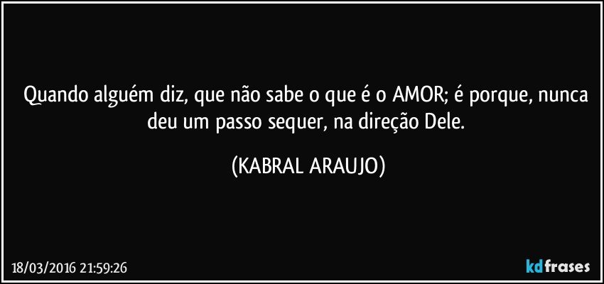 Quando alguém diz, que não sabe o que é o AMOR; é porque, nunca deu um passo sequer, na direção Dele. (KABRAL ARAUJO)