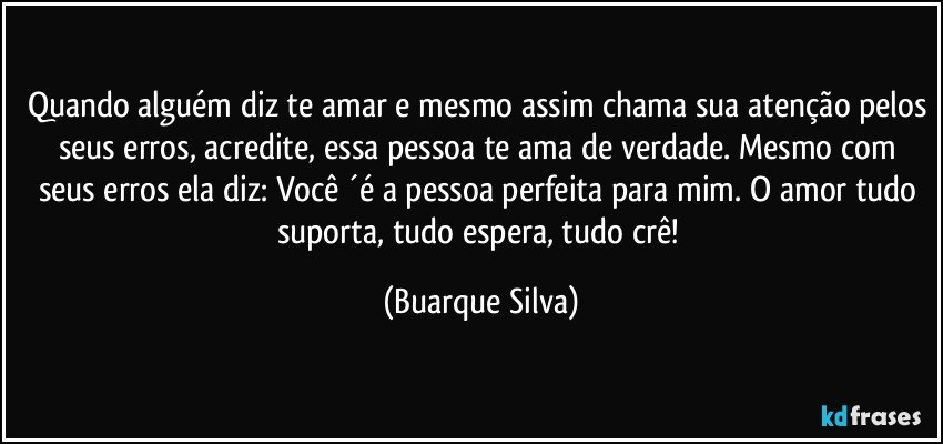 Quando alguém diz te amar e mesmo assim chama sua atenção pelos seus erros, acredite, essa pessoa te ama de verdade. Mesmo com seus erros ela diz: Você ´é a pessoa perfeita para mim. O amor tudo suporta, tudo espera, tudo crê! (Buarque Silva)