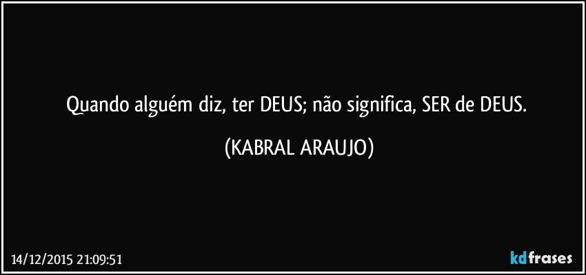 Quando alguém diz, ter DEUS; não significa, SER de DEUS. (KABRAL ARAUJO)