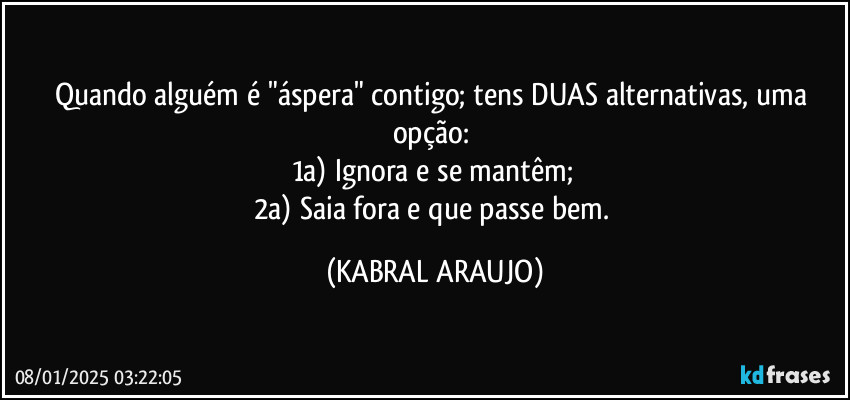 Quando alguém é "áspera" contigo; tens DUAS alternativas, uma opção: 
1a) Ignora e se mantêm; 
2a) Saia fora e que passe bem. (KABRAL ARAUJO)