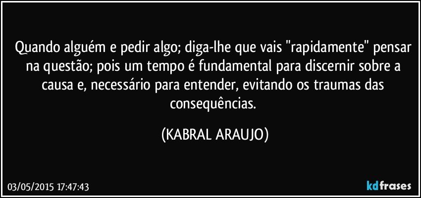 Quando alguém e pedir algo; diga-lhe que vais "rapidamente" pensar na questão; pois um tempo é fundamental para discernir sobre a causa e, necessário para entender, evitando os traumas das consequências. (KABRAL ARAUJO)