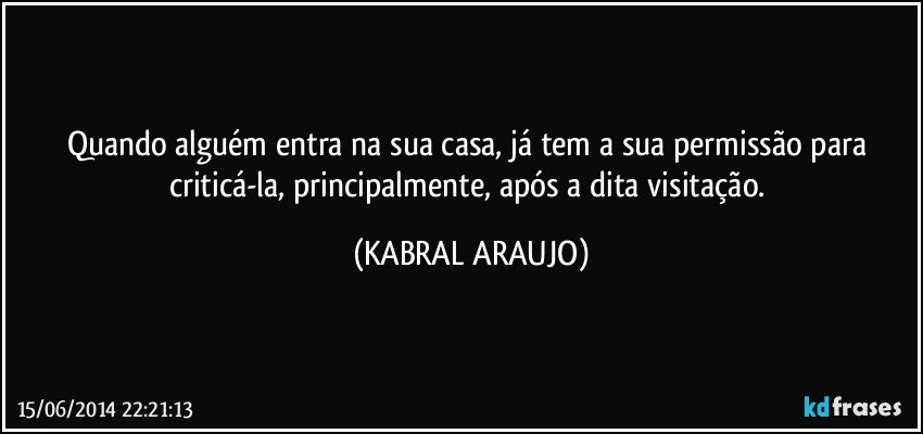 Quando alguém entra na sua casa, já tem a sua permissão para criticá-la, principalmente, após a dita visitação. (KABRAL ARAUJO)