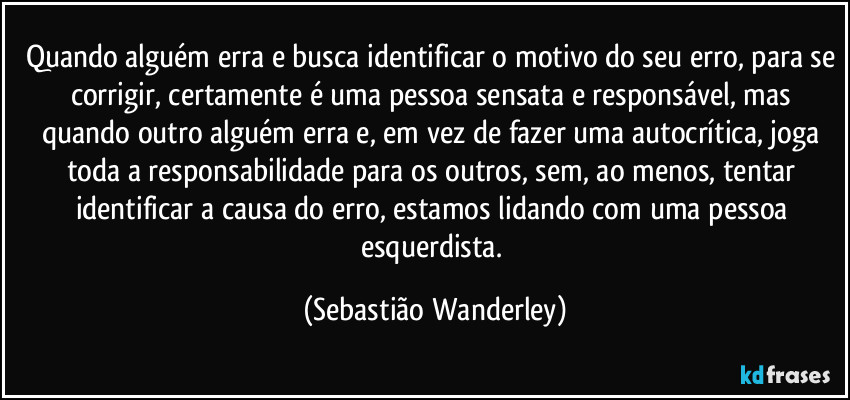 Quando alguém erra e busca identificar o motivo do seu erro, para se corrigir, certamente é uma pessoa sensata e responsável, mas quando outro alguém erra e, em vez de fazer uma autocrítica, joga toda a responsabilidade para os outros, sem, ao menos, tentar identificar a causa do erro, estamos lidando com uma pessoa esquerdista. (Sebastião Wanderley)