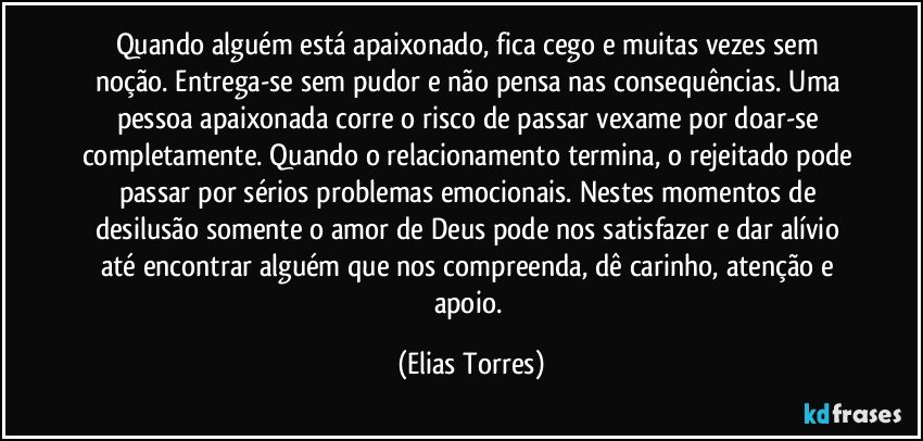 Quando alguém está apaixonado, fica cego e muitas vezes sem noção. Entrega-se sem pudor e não pensa nas consequências. Uma pessoa apaixonada corre o risco de passar vexame por doar-se completamente. Quando o relacionamento termina, o rejeitado pode passar por sérios problemas emocionais. Nestes momentos de desilusão somente o amor de Deus pode nos satisfazer e dar alívio até encontrar alguém que nos compreenda, dê carinho, atenção e apoio. (Elias Torres)