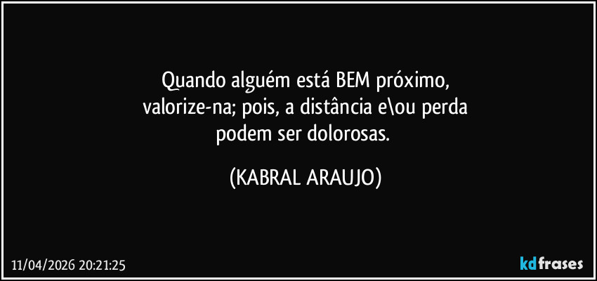 Quando alguém está BEM próximo,
valorize-na; pois, a distância e\ou perda
podem ser dolorosas. (KABRAL ARAUJO)