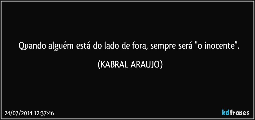 Quando alguém está do lado de fora, sempre será "o inocente". (KABRAL ARAUJO)