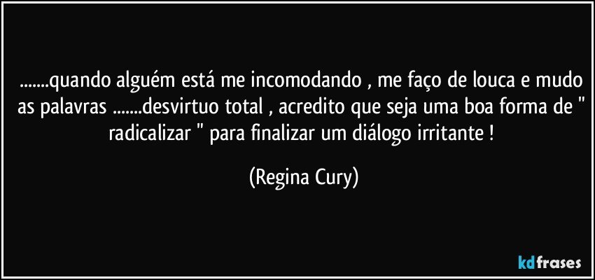 ...quando alguém está me incomodando , me faço de louca e mudo as palavras ...desvirtuo total , acredito que seja uma boa forma de " radicalizar " para finalizar um diálogo irritante ! (Regina Cury)