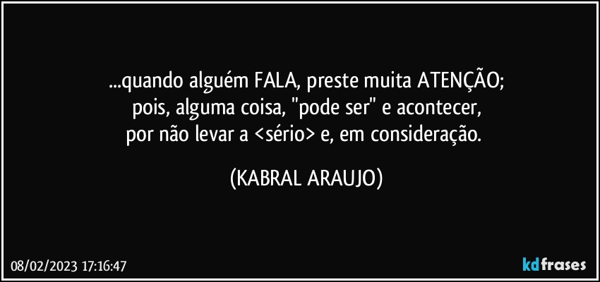 ...quando alguém FALA, preste muita ATENÇÃO;
pois, alguma coisa, "pode ser" e acontecer,
por não levar a <sério> e, em consideração. (KABRAL ARAUJO)