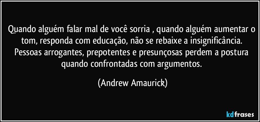 Quando alguém falar mal de você sorria , quando alguém aumentar o tom, responda com educação, não se rebaixe a insignificância. Pessoas arrogantes, prepotentes e presunçosas perdem a postura quando confrontadas com argumentos. (Andrew Amaurick)