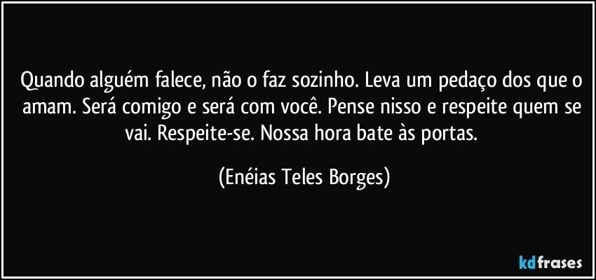 Quando alguém falece, não o faz sozinho. Leva um pedaço dos que o amam. Será comigo e será com você. Pense nisso e respeite quem se vai.  Respeite-se. Nossa hora bate às portas. (Enéias Teles Borges)