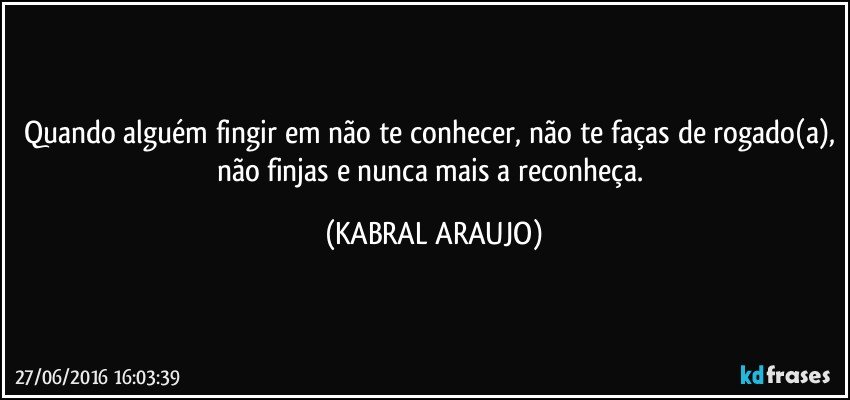 Quando alguém fingir em não te conhecer, não te faças de rogado(a), não finjas e nunca mais a reconheça. (KABRAL ARAUJO)
