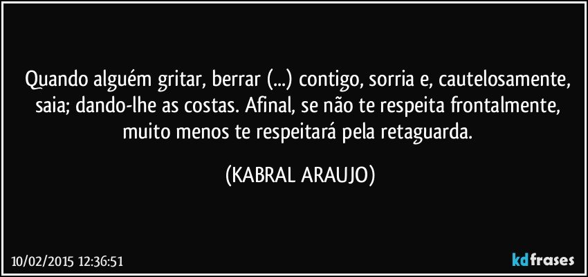 Quando alguém gritar, berrar (...) contigo, sorria e, cautelosamente, saia; dando-lhe as costas. Afinal, se não te respeita frontalmente, muito menos te respeitará pela retaguarda. (KABRAL ARAUJO)