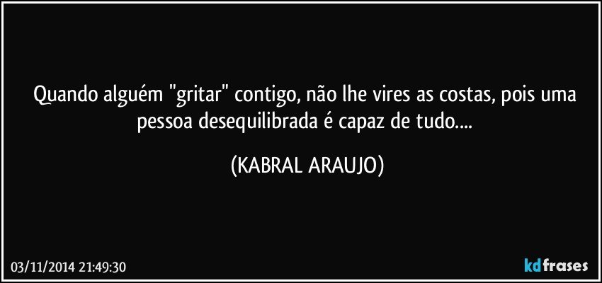 Quando alguém "gritar" contigo, não lhe vires as costas, pois uma pessoa desequilibrada é capaz de tudo... (KABRAL ARAUJO)